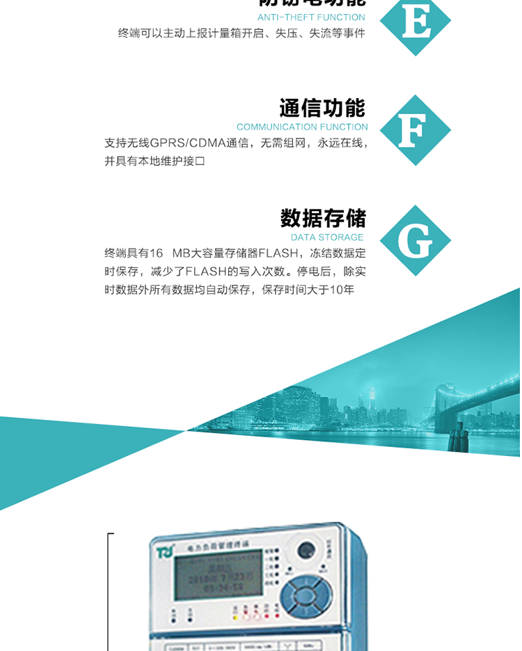 5、防竊電，終端可以主動上報計量箱開啟、失壓、失流等事件
6、數據存儲，終端具有16 MB大容量存儲器FLASH，凍結數據定時保存，減少了FLASH的寫入次數。停電后，除實時數據外所有數據均自動保存，保存時間大于10年。
7、通信功能，支持無線GPRS/CDMA通信，無需組網，永遠在線，并具有本地維護接口