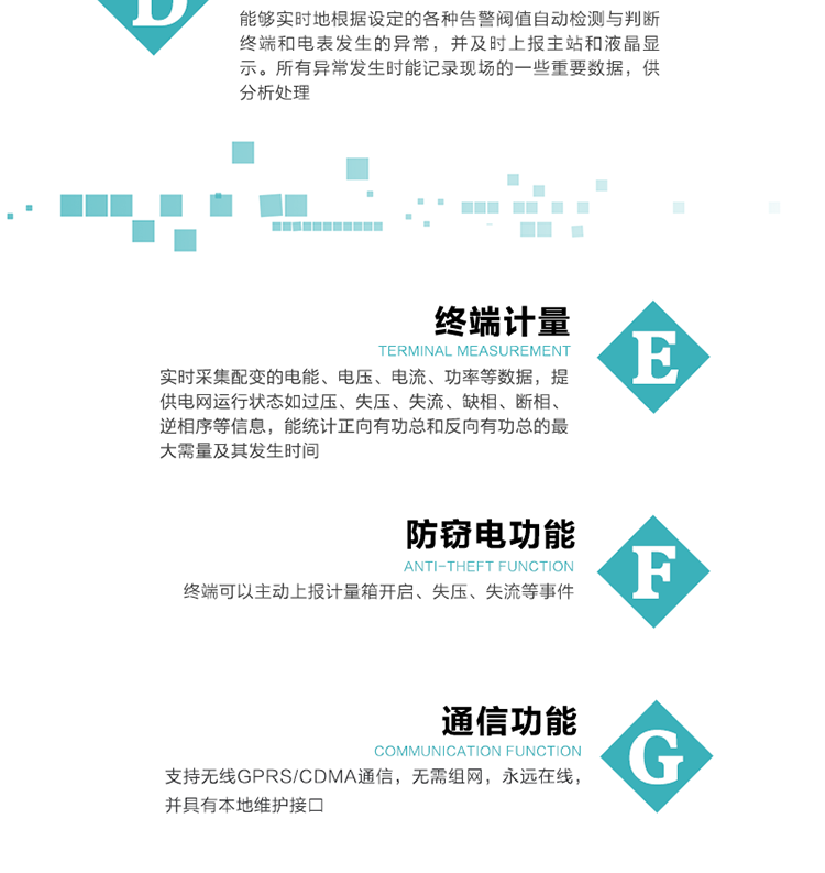 5、防竊電，終端可以主動(dòng)上報(bào)計(jì)量箱開(kāi)啟、失壓、失流等事件
6、異常告警，能夠?qū)崟r(shí)地根據(jù)設(shè)定的各種告警閥值自動(dòng)檢測(cè)與判斷終端和電表發(fā)生的異常，并及時(shí)上報(bào)主站和液晶顯示。所有異常發(fā)生時(shí)能記錄現(xiàn)場(chǎng)的一些重要數(shù)據(jù)，供分析處理、
6、數(shù)據(jù)存儲(chǔ)，終端具有16 MB大容量存儲(chǔ)器FLASH，凍結(jié)數(shù)據(jù)定時(shí)保存，減少了FLASH的寫(xiě)入次數(shù)。停電后，除實(shí)時(shí)數(shù)據(jù)外所有數(shù)據(jù)均自動(dòng)保存，保存時(shí)間大于10年。
7、通信功能，支持無(wú)線GPRS/CDMA通信，無(wú)需組網(wǎng)，永遠(yuǎn)在線，并具有本地維護(hù)接口