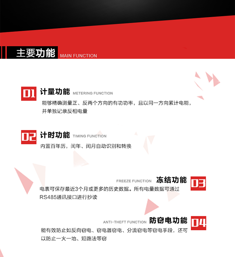 主要功能
1. 雙向計量功能
能夠精確測量正、反兩個方向的有功功率，且以同一方向累計電能，并單獨記錄反相電量。
2. 計時功能
內(nèi)置百年歷，閏年、閏月自動識別和轉(zhuǎn)換。
3. 凍結(jié)功能 
電表可保存最近3個月或更多的歷史數(shù)據(jù)。所有電量數(shù)據(jù)可通過RS485通訊接口進行抄讀。
4. 防竊電功能
能有效防止如反向竊電、竊電器竊電、分流竊電等竊電手段，還可以防止一火一地、短路法等竊電。
5. 零線計量*（可選） 
火線零線分別采樣，分別計量；當(dāng)功率相差10%，自動切換，有效防止竊電行為。 
6. 通訊功能
具有一路調(diào)制型紅外通訊接口、一路完全隔離的RS485通訊接口和載波模塊通信信道，方便現(xiàn)場維護和遠(yuǎn)程數(shù)據(jù)采集。通訊規(guī)約遵循DL/T 645 《多功能電能表通訊規(guī)約》，并可根據(jù)用戶要求定制通訊規(guī)約。
7. 負(fù)荷開關(guān)*（可選）
負(fù)荷開關(guān)可采用內(nèi)置或外置方式，當(dāng)采用內(nèi)置負(fù)荷開關(guān)時電能表最大電流不宜超過60A。 
8. 遠(yuǎn)程控制功能（可選）
可根據(jù)用戶要求，對具有RS485通訊或載波通信功能的電表，內(nèi)置繼電器可直接切斷用戶的用電負(fù)荷，實現(xiàn)遠(yuǎn)程控制功能。