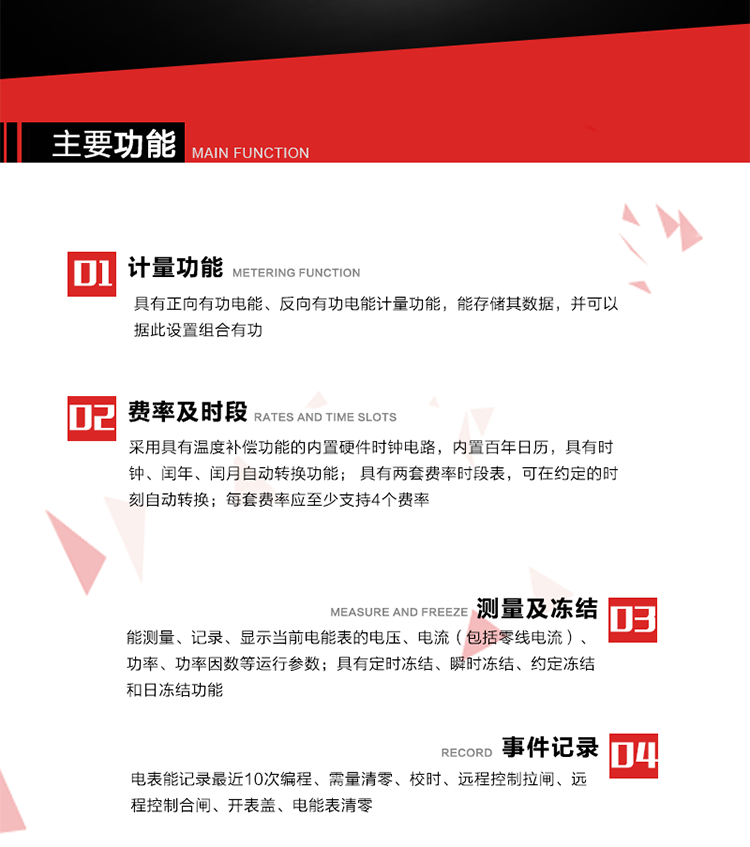 主要功能
1. 具有正向有功電能、反向有功電能計量功能，能存儲其數據，并可以據此設置組合有功。
2. 采用具有溫度補償功能的內置硬件時鐘電路，內置百年日歷，具有時鐘、閏年、閏月自動轉換功能。
3. 具有兩套費率時段表，可在約定的時刻自動轉換；每套費率應至少支持4個費率。
4. 費控功能：通過遠程售電系統實現遠程費控方式。
5. 能測量、記錄、顯示當前電能表的電壓、電流（包括零線電流）、功率、功率因數等運行參數。
6. 電表能記錄最近10次編程、需量清零、校時、遠程控制拉閘、遠程控制合閘、開表蓋、電能表清零。
7. 具有定時凍結、瞬時凍結、約定凍結和日凍結功能。
8. 通過固態介質或虛擬介質對電能表進行參數設置、預存電費、信息返寫和下發遠程控制命令操作時，通過嚴格的密碼驗證或ESAM模塊等安全認證，確保數據傳輸安全可靠。
9. 具有一路調制型紅外通訊接口、一路完全隔離的RS485通訊接口，方便現場維護和遠程數據采集。