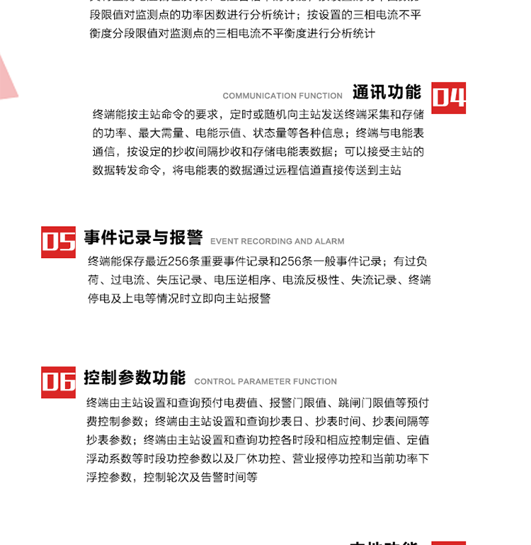 15、過電流
　　任意一相電流超過設(shè)定值（默認(rèn)值為1.3Ib），且持續(xù)時間超過設(shè)定的電流過負(fù)荷持續(xù)時間（默認(rèn)15分鐘）時就產(chǎn)生該相過電流告警事件。過電流告警事件發(fā)生后，任意一相電流小于設(shè)定值（默認(rèn)值為Ib），且持續(xù)時間超過設(shè)定的電流過負(fù)荷恢復(fù)時間（默認(rèn)15分鐘）就產(chǎn)生過電流告警恢復(fù)事件。
16、過電壓
　　任意一相電壓大于設(shè)定值（默認(rèn)值為130%Un）且持續(xù)時間超過設(shè)定的過電壓持續(xù)時間（默認(rèn)15分鐘）時就產(chǎn)生該相過電壓告警事件。過電壓告警事件發(fā)生后，對應(yīng)相電壓小于設(shè)定值（默認(rèn)值為115%Un），且持續(xù)時間超過設(shè)定的過電壓恢復(fù)時間（默認(rèn)15分鐘）就產(chǎn)生過電壓告警恢復(fù)事件。
17、欠電壓
　　任意一相電壓小于設(shè)定值（默認(rèn)值為70%Un）且持續(xù)時間超過設(shè)定的欠電壓持續(xù)時間（默認(rèn)15分鐘）時就產(chǎn)生該相欠電壓告警事件。欠電壓告警事件發(fā)生后，對應(yīng)相電壓大于設(shè)定值（默認(rèn)值為85%Un），且持續(xù)時間超過設(shè)定的欠電壓恢復(fù)時間（默認(rèn)15分鐘）就產(chǎn)生欠電壓告警恢復(fù)事件。
18、失壓記錄
a） 三相中任一相或兩相失壓，終端均正常工作并分相記錄累計失壓時間，同時記錄最近五次發(fā)生時刻、發(fā)生狀態(tài)和相應(yīng)的錯誤電量（正反向有功電量、正反向無功電量）。電壓判斷閥值為50%Un。 　
b） 失壓判斷時間小于60秒。
c） 能在終端液晶顯示屏上直接顯示有否失壓情況。
19、電壓逆相序
a） 當(dāng)三相電壓Ua、Ub、 Uc的過零順序不是Ua、Ub、 Uc順序關(guān)系時則產(chǎn)生電壓逆相序告警。
b） 判斷電壓逆相序及恢復(fù)的持續(xù)時間超過設(shè)定時間。
20、電流反極性
a） 當(dāng)某相電流二次側(cè)回路（進(jìn)線和出線接反）同名端接錯造成計量錯誤時產(chǎn)生該相的電流反極性告警。
b） 當(dāng)電流大于5% Ib時才開始判斷該相電流是否反極性。
21、失流記錄
a） 當(dāng)終端有三相工作電壓時，缺一相或兩相電流，分相記錄累計失流時間，同時記錄最近五次發(fā)生時刻、發(fā)生狀態(tài)和相應(yīng)的錯誤電量（正反向有功電量、正反向無功電量）。電流判斷閥值為啟動電流。
b） 失流判斷時間小于60秒。
c） 能在終端液晶顯示屏上直接顯示有否失流情況。
22、終端停電
　　終端失去交流電源或交流電源電壓降低到不能維持終端正常工作時終端產(chǎn)生終端停電告警。
23、終端上電
　　終端由停電狀態(tài)轉(zhuǎn)為主電源工作狀態(tài)時產(chǎn)生終端上電告警。
24、參數(shù)設(shè)置和查詢
25、費率時段
　時區(qū)數(shù)　　　　　　4時區(qū)
　時段數(shù)　　　　　　每時區(qū)最多可設(shè)置10個時段
　費率數(shù)　　　　　　4費率（尖、峰、平、谷）
　時鐘誤差　　　　　帶溫度補償?shù)挠矔r鐘電路，時鐘精度優(yōu)于±0.5s/d
26、時鐘召測和對時
a） 終端能接收主站的時鐘召測和對時命令，對時誤差不超過3s。終端時鐘24h內(nèi)走時誤差小于0.5s。電源失電后，時鐘能保持正常工作。
b） TA變比、TV變比和電能表常數(shù)有脈沖輸入的終端能由主站或在當(dāng)?shù)卦O(shè)置和查詢TV變比KTV、TA變比KTA 以及電能表脈沖常數(shù)Kp（imp/kWh或imp /kvarh）。
27、限值參數(shù) 
　　終端由主站設(shè)置和查詢電壓及電流越限值、功率因數(shù)分段限值等。
28、功率控制參數(shù)
　　終端由主站設(shè)置和查詢功控各時段和相應(yīng)控制定值、定值浮動系數(shù)等時段功控參數(shù)以及廠休功控、營業(yè)報停功控和當(dāng)前功率下浮控參數(shù)，控制輪次及告警時間等。改變定值時有音響（或語音）信號。
29、預(yù)付費控制參數(shù) 
　　終端由主站設(shè)置和查詢預(yù)付電費值、報警門限值、跳閘門限值等預(yù)付費控制參數(shù)。設(shè)置參數(shù)時有音響（或語音）信號。
30、終端參數(shù)
　　終端由主站設(shè)置和查詢終端組地址、終端配置及配置參數(shù)、通信參數(shù)等，并能查詢終端ID。
31、抄表參數(shù)
　　終端由主站設(shè)置和查詢抄表日、抄表時間、抄表間隔等抄表參數(shù)。
32、本地功能
33、本地狀態(tài)指示
　　終端有本地狀態(tài)指示，指示終端電源、通信、抄表等工作狀態(tài)。并可顯示當(dāng)前用電情況、抄表數(shù)據(jù)、終端參數(shù)、維護(hù)信息等。
34、本地維護(hù)接口 
　　終端有本地維護(hù)接口，通過維護(hù)接口設(shè)置終端參數(shù)，進(jìn)行軟件升級等。
35、本地用戶接口
a） 本地通信接口中有1路作為用戶數(shù)據(jù)接口，提供用戶數(shù)據(jù)服務(wù)功能。
b） 具有時鐘晶振頻率輸出接口。
c） 具有需量周期測試接口。
d） 面板有供實驗室和現(xiàn)場校驗用的有、無功電能脈沖輸出發(fā)光二極管。
36、異常報警功能
a） 計量裝置封印管理：非授權(quán)人開、關(guān)計量裝置門，主動上報開啟、關(guān)閉時間，當(dāng)時電量。
b） 電表端蓋、罩殼異常打開主動上報開啟時間、當(dāng)時電量。
c） 示度電量下降主動上報發(fā)生時間、前后電量。
d） 電表參數(shù)設(shè)置改變，主動上報發(fā)生時間、前后設(shè)置參數(shù)、前后電量。
e） 電壓斷1相或2相失電，終端聲光報警、主動上報發(fā)生、結(jié)束時間、斷相相別。
f） 供電系統(tǒng)三相電壓正常，表計（終端）電壓回路失壓，（電流回路電流大于10％Ib）。終端聲光報警、主動上報發(fā)生、結(jié)束時間、缺相相別以及當(dāng)時電量。
g） 終端負(fù)荷過載大于負(fù)荷閥值，終端報警、持續(xù)時間3分鐘以上，主動上報發(fā)生時間，在負(fù)荷減小過程中，檢測值小于負(fù)荷閥值、持續(xù)3分鐘以上，主動上報結(jié)束時間以及當(dāng)時電量。
h） 停電檢測、終端主板上裝配有大容量鋰電池，并且還有一塊備用電池，終端發(fā)生停電，至少保證與前置機通訊三次（上報失電時刻的日期、時間、有功、無功電量）的能力，并能在停電5分鐘內(nèi)檢測異常（如有無電流、CT一、二次是否短路等）并報警。
i） 上電檢測報警，終端上電后，主動上報上電時間、當(dāng)前電量并消除異常報警信息。
g） 功率（或電流）差動檢測及報警，上報發(fā)生、結(jié)束時間、當(dāng)時電量。
k） 電壓逆相序檢測及報警功能，上報發(fā)生、結(jié)束時間。
l） 電流反極性（逆相序）檢測及報警，上報發(fā)生、結(jié)束時間、當(dāng)時電量。
m） 表計電池電壓過低報警，并上報。
n） 三相負(fù)荷不平衡檢測，任一相電流（IX）和三相電流平均值（IP）之差，除以三相電流平均值（IP）大于預(yù)置的三相負(fù)荷不平衡閥值時，終端判定三相負(fù)荷不平衡，終端報警，并主動上報不平衡發(fā)生時間、不平衡相別及當(dāng)前電量。當(dāng)三相電流恢復(fù)平衡后，終端撤除報警，并主動上報不平衡恢復(fù)時間、當(dāng)前電量。三相負(fù)荷不平衡閥值默認(rèn)為20%In。
37、終端維護(hù)
38、自檢自恢復(fù)
　　終端有自測試、自診斷功能，發(fā)現(xiàn)終端的部件工作異常有記錄。
39、終端初始化
　　終端接收到主站下發(fā)的初始化命令后，分別對硬件、參數(shù)區(qū)、數(shù)據(jù)區(qū)進(jìn)行初始化，參數(shù)區(qū)置為缺省值，數(shù)據(jù)區(qū)清零，控制解除。
40、安全防護(hù) 
a） 所有參數(shù)、功率設(shè)置、電量清零、需量清零、誤差調(diào)整等（除廣播校時外）必須加硬件防護(hù)。
b） 表計出廠后，不能用軟件對其進(jìn)行誤差調(diào)整。
c） 編程設(shè)置密碼保護(hù)，密碼位數(shù)不少于6位。通過光口本地編程和通過RS485接口遠(yuǎn)程編程內(nèi)容要嚴(yán)格分級區(qū)分。
d） 所有通信接口（RS485、光電接口、手持電腦接口）均需加口令防護(hù)，進(jìn)行安全驗證。
e） 光電通訊口采用吸附式，禁止使用調(diào)制型紅外通訊。
f） 僅有一相有電時，終端能正常工作。在失去交流電源的條件下，終端具有數(shù)據(jù)保持和維持時鐘芯片工作，并至少具有與主站通訊三次（上報失電時刻的日期、時間、有功、無功電量）的能力。
g） 工作時不允許發(fā)生死機。
h） 具有停電抄表功能。
i） 線路停電后，所有測量數(shù)據(jù)不會丟失，且保存時間在3年及以上。 