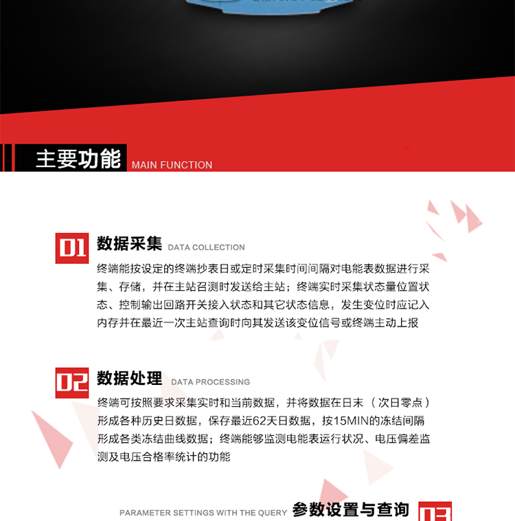 主要功能
1、數據采集器
終端能按設定的終端抄表日或定時采集時間間隔對電能表數據進行采集、存儲，并在主站召測時發送給主站，終端記錄的電能表數據，應與所連接的電能表顯示的相應數據一致。終端實時采集狀態量位置狀態、控制輸出回路開關接入狀態和其它狀態信息，發生變位時應記入內存并在最近一次主站查詢時向其發送該變位信號或終端主動上報。終端能接收電能表輸出的脈沖，并根據電能表脈沖常數Kp（imp/kWh或imp/kvarh）、TV變比KTV、TA變比KTA計算1min平均功率，并記錄當日、當月功率最大值和出現時間。 
終端具備電壓、電流等模擬量采集功能，測量電壓、電流、功率、功率因數等，終端具有電壓監測越限統計功能，其電壓準確度等級為0.5；具有諧波數據統計功能，諧波分量準確度等級為1。 
2、數據處理 
終端可按照要求采集實時和當前數據；終端可按要求將采集的數據在日末（次日零點）形成各種歷史日數據，并保存最近62天日數據；終端可按要求將采集的數據按15min的凍結間隔形成各類凍結曲線數據，并保存最近30天曲線數據；終端可按要求將采集的數據在月末零點（每月1日零點）生成各種歷史月數據，并保存最近12個月的月數據。 
終端能夠監測電能表運行狀況、電壓偏差監測及電壓合格率統計的功能；終端具有按設置的功率因數分段限值對監測點的功率因數進行分析統計，記錄每月功率因數越限值發生在各區段的累計時間。
3、參數設置與查詢
終端具備通過遠程或本地的方式對終端時鐘、TA變比、TV變比、電能表常數、限值參數、功率控制參數、預付費控制參數、終端參數、抄表參數等進行讀取與設置的功能。 
4、控制功能 
終端具備的控制功能主要分為功率定值控制（時段功控、廠休功控、營業報停功控、當前功率下浮功控）、電量定值控制（月電控、購電控）、保電/剔除、遠方控制這四大類。 