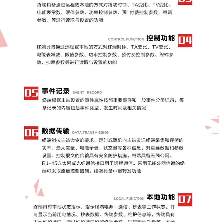 5、事件記錄
終端根據主站設置的事件屬性按照重要事件和一般事件分類記錄。每條記錄的內容包括事件類型、發生時間及相關情況。對于主站設置的重要事件，當事件發生后終端實時刷新重要事件計數器內容，記為記錄，并可以通過主站請求訪問召測事件記錄，對于采用平衡傳輸信道的終端應直接將重要事件主動及時上報主站。對于主站設置的一般事件，當事件發生后終端實時刷新一般事件計數器內容，記為事件記錄，等待主站查詢。
6、數據傳輸
終端能按主站命令的要求，定時或隨機向主站發送終端采集和存儲的功率、最大需量、電能示值、狀態量等各種信息。對重要數據和參數設置、控制報文的傳輸具有安全防護措施。終端具備無線公網、RJ-45以太網或光纖通信接口用于遠程通信。采用無線公網信道的終端可采取流量控制措施。終端具備中繼轉發功能。
7、本地功能
終端具有本地狀態指示，指示終端電源、通信、抄表等工作狀態。并可顯示當前用電情況、抄表數據、終端參數、維護信息等。終端具有本地維護接口，通過維護接口設置終端參數，進行軟件升級等。本地通信接口中有1路作為用戶數據接口，提供用戶數據服務功能。由用戶根據需要查詢實時用電數據和參數（如用電曲線、時段費率、購用電信息等）、供電信息（如停限電通知、電價信息、催費信息等）、告警信息等。
8、終端維護 終端具有自測試、自診斷功能，發現終端的部件工作異常會自動記錄。終端接收到主站下發的初始化命令后，能分別對硬件、參數區、數據區進行初始化，參數區置為缺省值，數據區清零，控制解除。終端具備軟件遠程下載、斷點續傳等維護功能。
